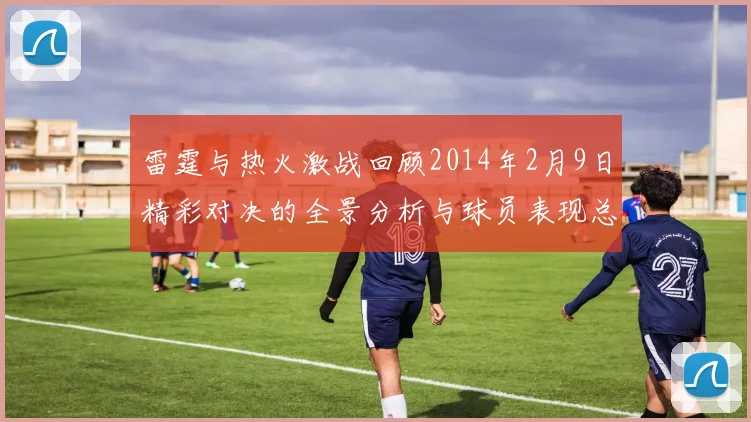 雷霆与热火激战回顾2014年2月9日精彩对决的全景分析与球员表现总结