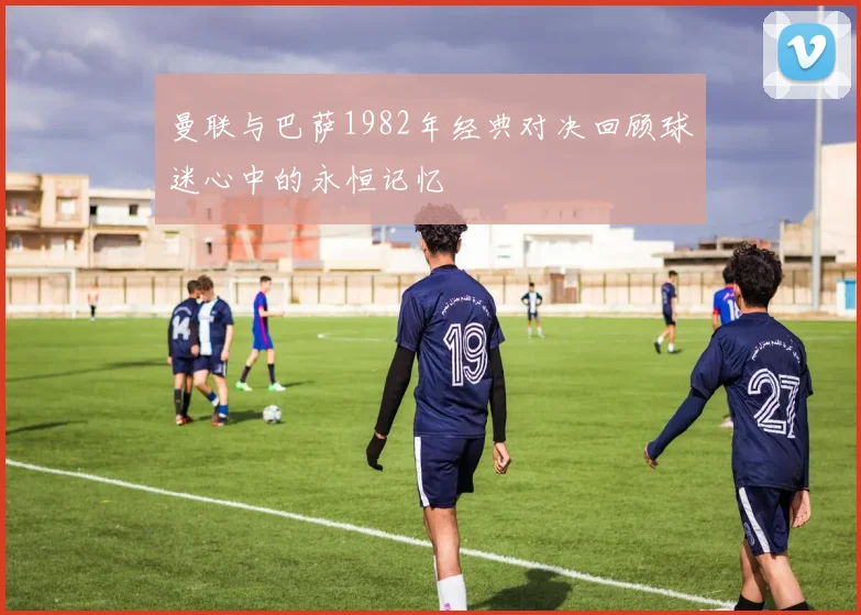 曼联与巴萨1982年经典对决回顾球迷心中的永恒记忆