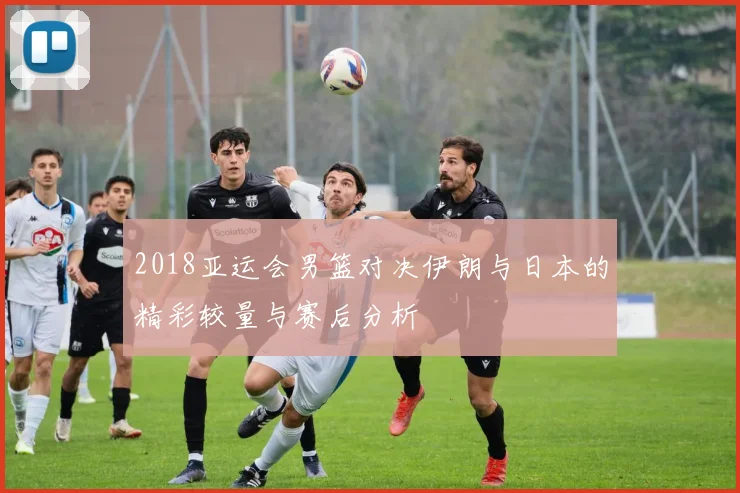 2018亚运会男篮对决伊朗与日本的精彩较量与赛后分析