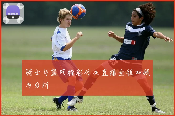 骑士与篮网精彩对决直播全程回顾与分析