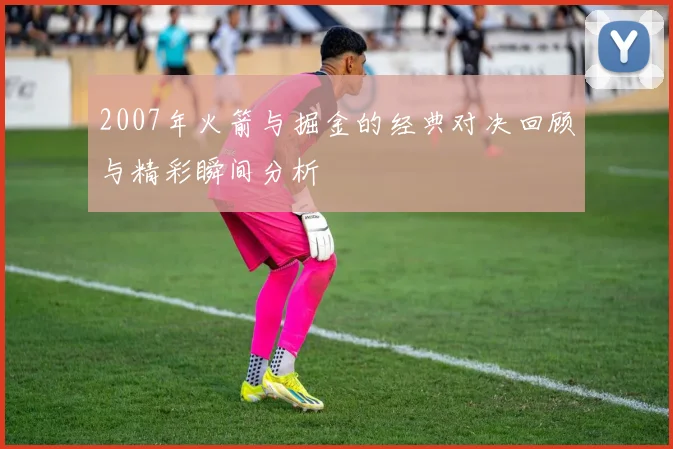 2007年火箭与掘金的经典对决回顾与精彩瞬间分析