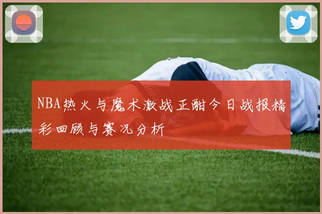 NBA热火与魔术激战正酣今日战报精彩回顾与赛况分析