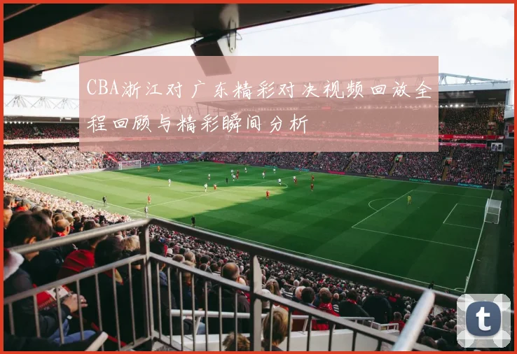 CBA浙江对广东精彩对决视频回放全程回顾与精彩瞬间分析