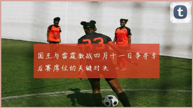 国王与雷霆激战四月十一日争夺季后赛席位的关键对决