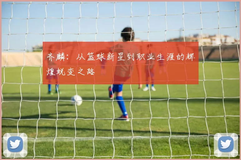 齐麟：从篮球新星到职业生涯的辉煌蜕变之路