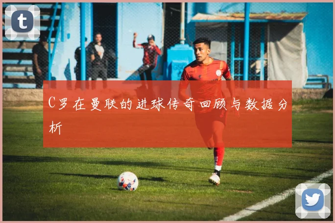 C罗在曼联的进球传奇回顾与数据分析