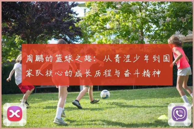 周鹏的篮球之路：从青涩少年到国家队核心的成长历程与奋斗精神
