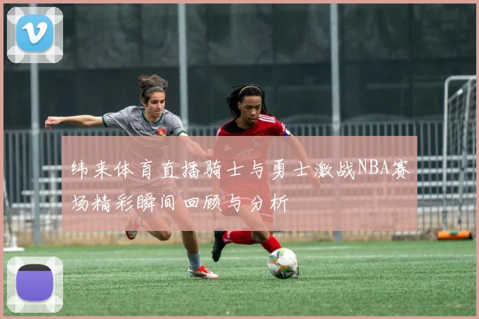 纬来体育直播骑士与勇士激战NBA赛场精彩瞬间回顾与分析