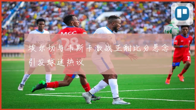 埃尔切与韦斯卡激战正酣比分悬念引发球迷热议