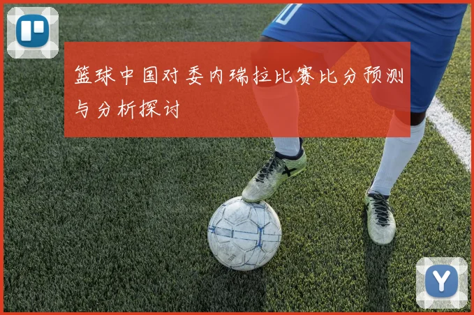 篮球中国对委内瑞拉比赛比分预测与分析探讨