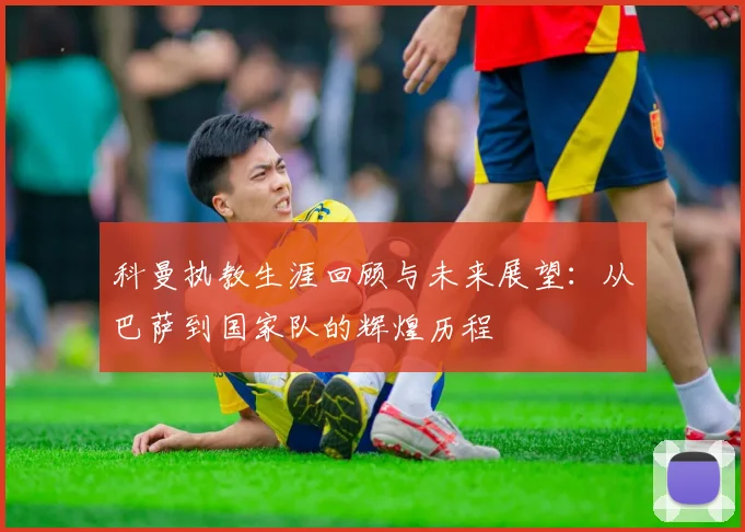 科曼执教生涯回顾与未来展望：从巴萨到国家队的辉煌历程