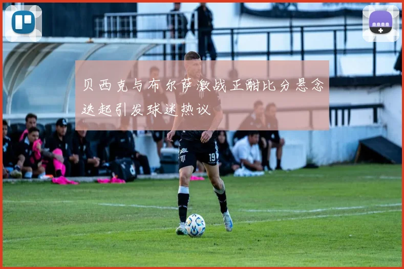 贝西克与布尔萨激战正酣比分悬念迭起引发球迷热议