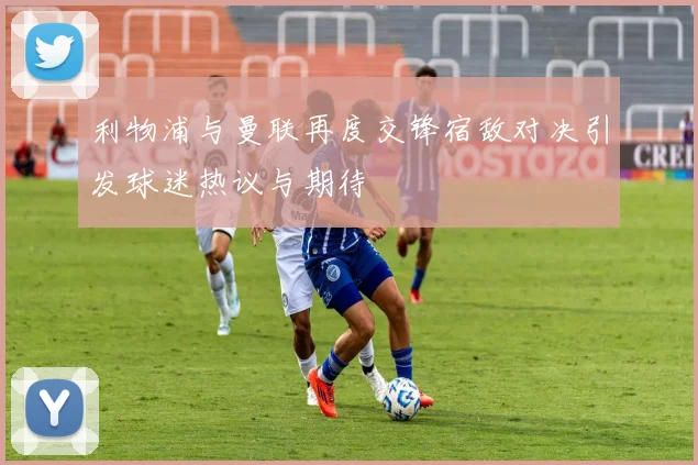 利物浦与曼联再度交锋宿敌对决引发球迷热议与期待