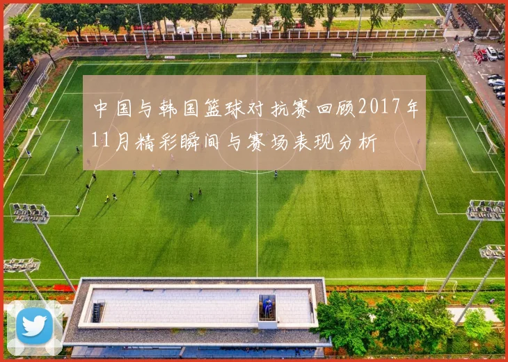 中国与韩国篮球对抗赛回顾2017年11月精彩瞬间与赛场表现分析