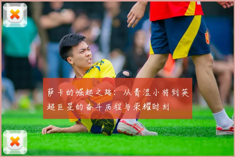 萨卡的崛起之路：从青涩小将到英超巨星的奋斗历程与荣耀时刻