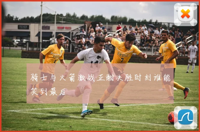 骑士与火箭激战正酣决胜时刻谁能笑到最后