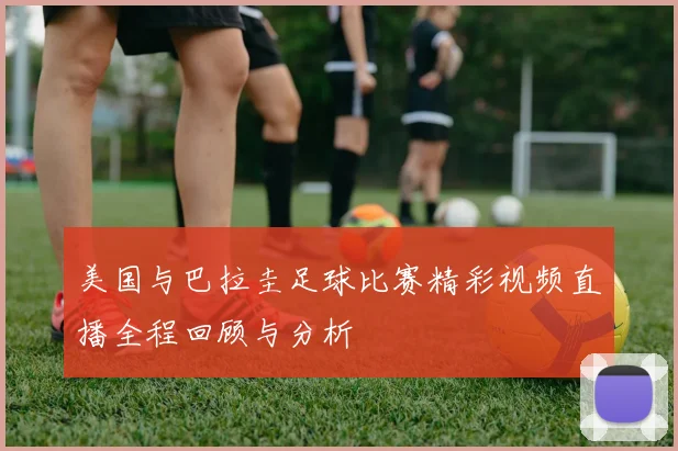 美国与巴拉圭足球比赛精彩视频直播全程回顾与分析