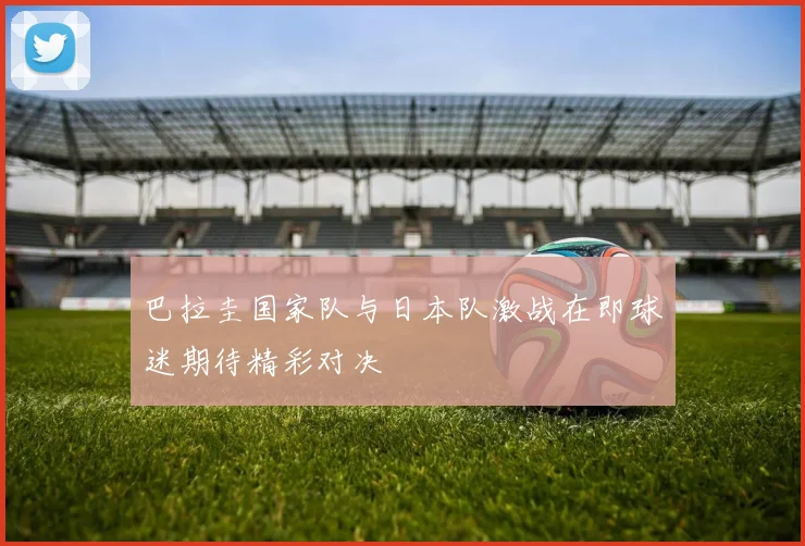 巴拉圭国家队与日本队激战在即球迷期待精彩对决