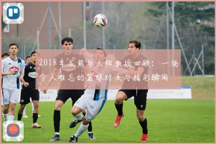 2018年灰熊与太阳激战回顾：一场令人难忘的篮球对决与精彩瞬间