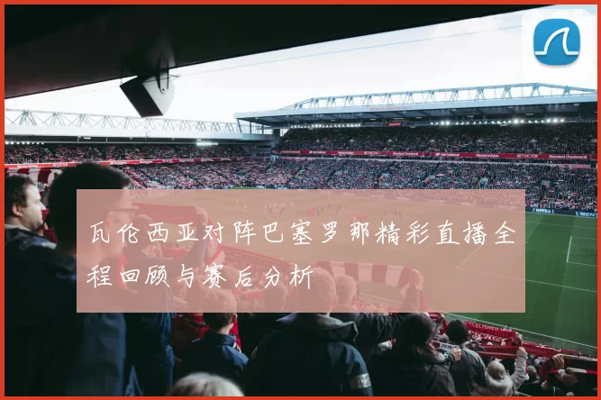 瓦伦西亚对阵巴塞罗那精彩直播全程回顾与赛后分析