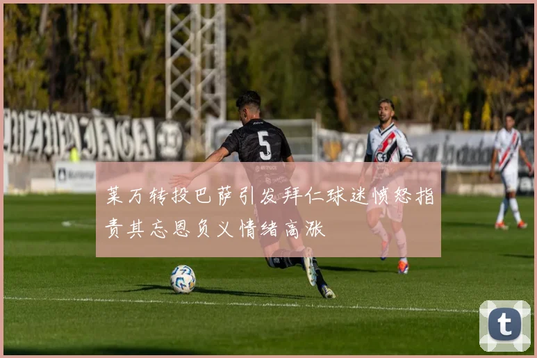 莱万转投巴萨引发拜仁球迷愤怒指责其忘恩负义情绪高涨