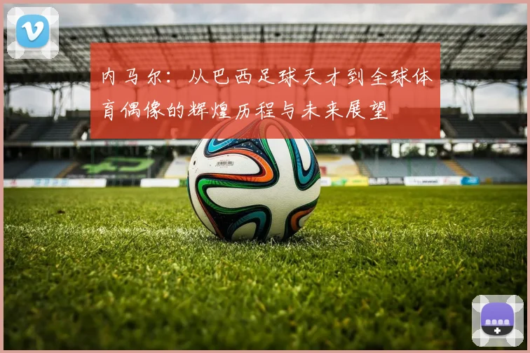 内马尔：从巴西足球天才到全球体育偶像的辉煌历程与未来展望